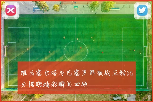 维戈塞尔塔与巴塞罗那激战正酣比分揭晓精彩瞬间回顾