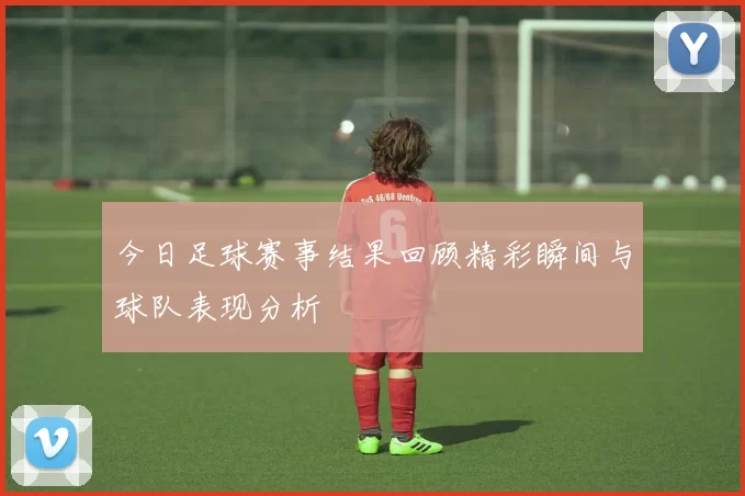 今日足球赛事结果回顾精彩瞬间与球队表现分析