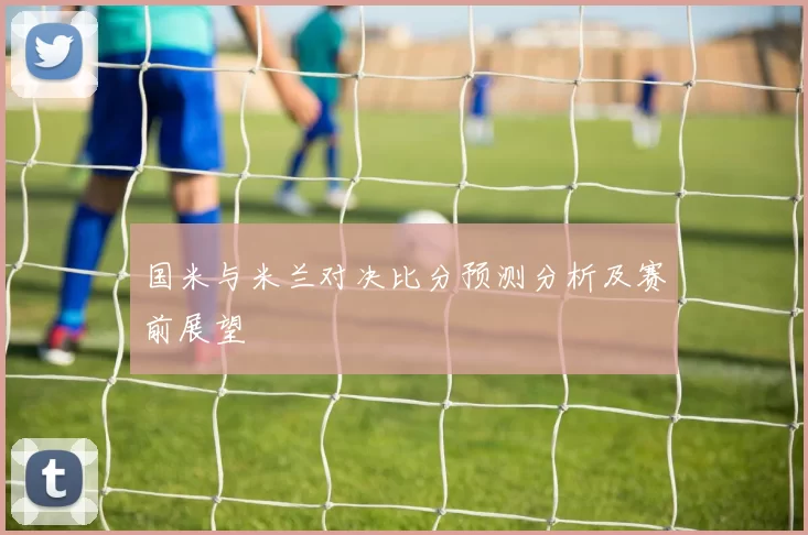 国米与米兰对决比分预测分析及赛前展望