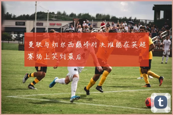 曼联与切尔西巅峰对决谁能在英超赛场上笑到最后