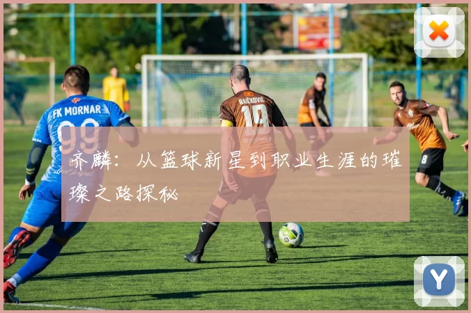 齐麟：从篮球新星到职业生涯的璀璨之路探秘