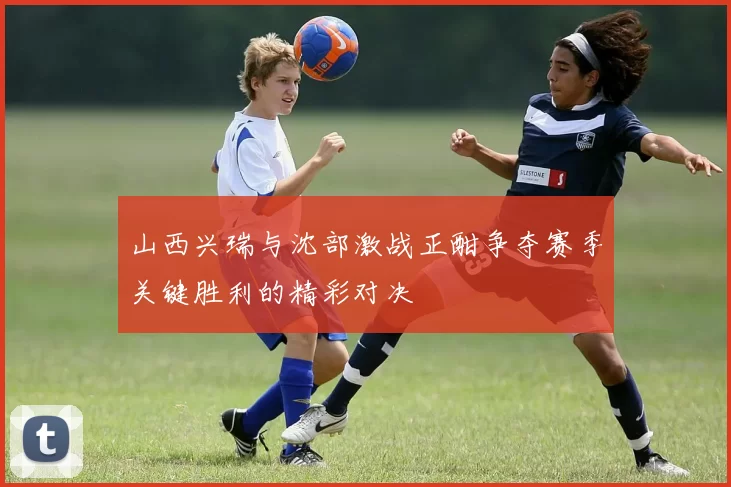 山西兴瑞与沈部激战正酣争夺赛季关键胜利的精彩对决