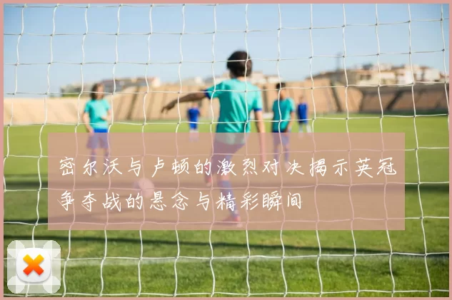 密尔沃与卢顿的激烈对决揭示英冠争夺战的悬念与精彩瞬间