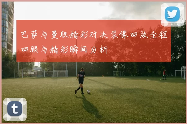 巴萨与曼联精彩对决录像回放全程回顾与精彩瞬间分析