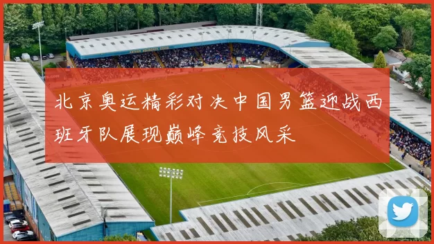 北京奥运精彩对决中国男篮迎战西班牙队展现巅峰竞技风采