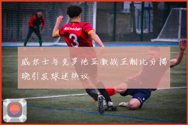 威尔士与克罗地亚激战正酣比分揭晓引发球迷热议