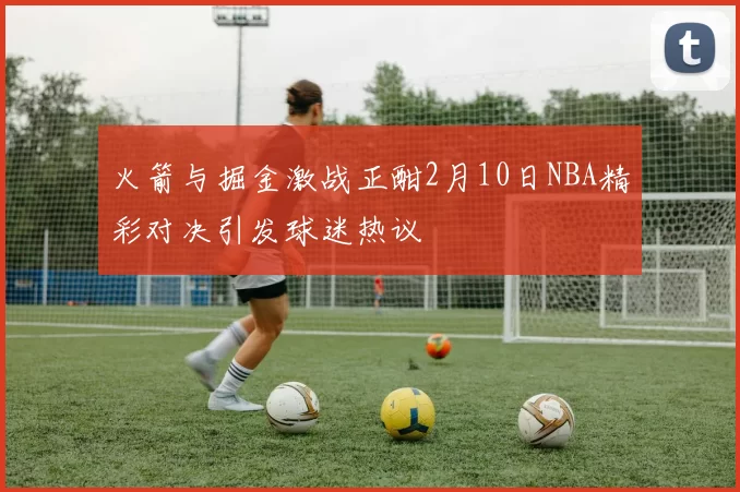 火箭与掘金激战正酣2月10日NBA精彩对决引发球迷热议