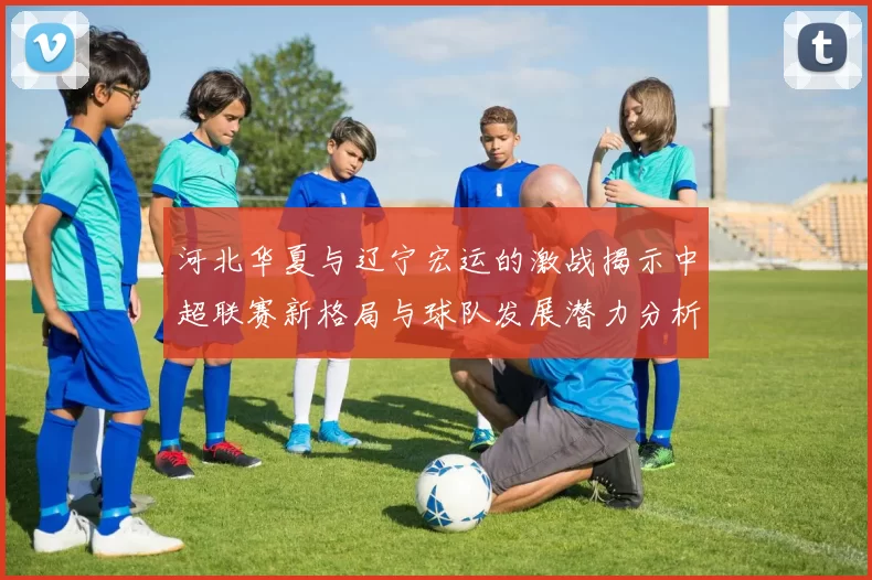 河北华夏与辽宁宏运的激战揭示中超联赛新格局与球队发展潜力分析